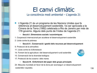136
El canvi climàtic
La consciència medi ambiental – L'agenda 21
 L'Agenda 21 és un programa de les Nacions Unides que f...