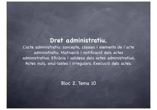 Dret administratiu.
L’acte administratiu: concepte, classes i elements de l’acte
      administratiu. Motivació i notiﬁcació dels actes
administratius. Eﬁcàcia i validesa dels actes administratius.
  Actes nuls, anul·lables i irregulars. Execució dels actes.



                    Bloc 2. Tema 10
 