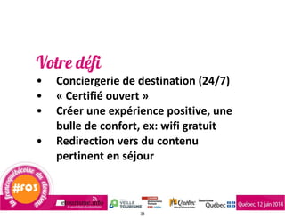 Votre défi
• Conciergerie	
  de	
  destination	
  (24/7)	
  
• «	
  Certifié	
  ouvert	
  »	
  
• Créer	
  une	
  expérience	
  positive,	
  une	
  
bulle	
  de	
  confort,	
  ex:	
  wifi	
  gratuit	
  	
  
• Redirection	
  vers	
  du	
  contenu	
  
pertinent	
  en	
  séjour
34
 