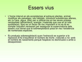 Essers vius L’home intervé en els ecosistemes al extreure plantes, animal, modificar els paisatges i els hàbitats, introduint substàncies alienes, etc (a l’aire, aigua, sòls) per a utilitzar-los en les seves pròpies necessitats (alimentació, energia i materials que usa en la vida quotidiana). Això es un factor de risc important si no es té en compte l’equilibri necessari per assegurar la supervivència dels essers vius donat que la sobreexplotació posa en risc l’existència de nombroses especies.  Es produeix sobreexplotació quan l’extracció es superior a la reposició.S’ha d’equilibrar el nombre de morts –naturals o no- amb el nombre de naixements perquè l'espècie no disminueixi o arribi a desapareixer. 