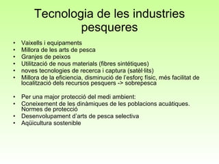 Tecnologia de les industries pesqueres Vaixells i equipaments Millora de les arts de pesca Granjes de peixos Utilització de nous materials (fibres sintétiques)  noves tecnologies de recerca i captura (satèl·lits) Millora de la eficiencia, disminució de l’esforç físic, més facilitat de localització dels recursos pesquers -> sobrepesca Per una major protecció del medi ambient:  Coneixement de les dinàmiques de les poblacions acuàtiques. Normes de protecció Desenvolupament d’arts de pesca selectiva Aqüicultura sostenible 