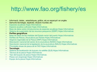 http :// www.fao.org / fishery /es Informació, dades , estadístiques, gràfics, etc en espanyol i en anglés Damunts tecnologia, espècies, situació mundial, etc:  Especies  acuáticas   Hojas   Informativas    Especie   acuática  cultivada  Hojas   Informativas    Base de  datos  sobre  introducciones  de especies  acuáticas   Hojas   Informativas    Sistema de  supervisión  de los recursos  pesqueros  (SSRP)  Hojas   Informativas   Perfiles geográficos   Base de  datos  de las  medidas  del  Estado  rector del  puerto   Hojas   Informativas    Perfíles  de Pesca y  Acuicultura  por  Países   Hojas   Informativas    Órganos   regionales  de la Pesca (ORP)  Hojas   Informativas    Descripción  nacional del sector de la  acuicultura  (NASO)  Hojas   Informativas    Descripción  nacional de la  legislación  de la  acuicultura  (NALO)  Hojas   Informativas    Principales   áreas  de pesca de la FAO  Hojas   Informativas   Tecnología   Sistema de  localización  de  buques   vía   satélite  (SLB)  Hojas   Informativas    Técnica  de la pesca  Hojas   Informativas    Tipo  del  buques  de pesca  Hojas   Informativas    Pesca con  engranaje   Hojas   Informativas    Equipo de la pesca  Hojas   Informativas   