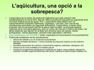 L'aqüicultura, una opció a la sobrepesca? L'aqüicultura és el sector de producció d'aliments que està creixent més acceleradament en tot el món. Des de 1984 la producció aqüícola ha augmentat amb una taxa mitjana anual de quasi 10%. L'aqüicultura està sorgint com un subministrament important d'aliments i ingressos, i per tant, com una de les contribucions principals a la seguretat alimentària. L'aqüicultura, a hores d'ara, produeix més d'una quarta part de la pesca total mundial. La principal espècie cultivada és la Laminaria japonica, amb un volum de més de 4 milions de tones. Les altres espècies que figuren en la llista són diversos tipus de carpes, ostres portugueses, vieires japoneses, cloïsses fines japoneses i salmons.  www.portalpesca.com   VEURE   = Visita i explicació al funcionament d’una piscifactoria Potencials problemes de les piscifactories: Afecció als hàbitats a on es construeix la piscifactoria Elevada mortaldat del alevins -> noves industries de producció d’alevins en lloc d’alevins salvatges Possibles abocaments de nutrients i contaminants (orgànics, pesticides, detergents, etc)  Introducció de noves malalties en el hàbitat natural  Introducció d’organismes genèticament modificats per obtenir: peixos estèrils, selecció de mascles o femelles segons preferències del mercat, resistents a determinades malalties, etc. 