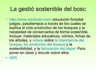 La gestió sostenible del bosc http :// www.edufores.com /  educación forestal: juegos, pasatiempos a través de los cuales se explica el ciclo productivo de los bosques y la necesidad de conservarlos de forma sostenible. Incluye: materiales educativos, còmics, fichas de los árboles, y  videos  sobre  la  importancia  del  bosque ,  los  productos  del  bosque  y la sostenibilidad, y la  fabricación  del  papel .  Para poner en clase y discutir sobre ellos.  VER 