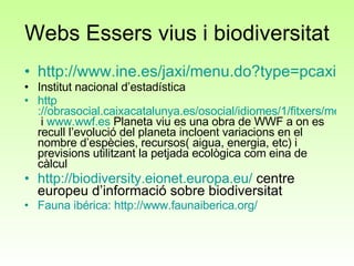 Webs Essers vius i biodiversitat http://www.ine.es/jaxi/menu.do?type=pcaxis&path=/t26/a016/a1998/&file=pcaxis Institut nacional d’estadística http ://obrasocial.caixacatalunya.es/osocial/idiomes/1/fitxers/mediambient/Informe_Planeta_Viu.pdf  i  www.wwf.es  Planeta viu es una obra de WWF a on es recull l’evolució del planeta incloent variacions en el nombre d’espècies, recursos( aigua, energia, etc) i previsions utilitzant la petjada ecològica com eina de càlcul http://biodiversity.eionet.europa.eu/  centre europeu d’informació sobre biodiversitat Fauna  ibérica :  http ://www.faunaiberica.org/   