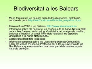 Biodiversitat a les Balears Mapa forestal de les balears amb dades d’espècies, distribució, nombre de peus  http://web2.caib.es/wiffront/ba_mapafore.ct.jsp Xarxa natura 2000 a les Balears:  http :// www.xarxanatura.es Informació sobre els hàbitats i les espècies de la Xarxa Natura 2000 de les Illes Balears, amb cartografia detallada i imatges de qualitat,  enllaços d'interès i un ampli fitxer dels hàbitats i les espècies vinculades a la Xarxa Natura 2000. Cartografia d’hàbitats i espècies informació completa sobre les Llocs d'Importància Comunitària (LIC), les Zones d'Especial Protecció per a les Aus (ZEPA) de les Illes Balears, que representen una bona part dels nostres espais naturals protegits.  