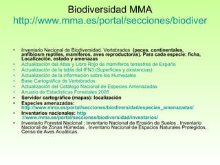 Biodiversidad MMA http://www.mma.es/portal/secciones/biodiversidad/   Inventario Nacional de Biodiversidad. Vertebrados   (peces, continentales, anfibiosm reptiles, mamiferos, aves reproductoras). Para cada especie: ficha, Localización, estado y amenazas Actualización  del Atlas y  Libro  Rojo de  mamíferos  terrestres de España   Actualización  de la  tabla  del IFN3 ( Superficies  y  existencias )   Actualización  de la  información  sobre los  Humedales   Base  Cartográfica  de  Vertebrados   Actualización  del  Catálogo  Nacional de Especies  Amenazadas   Anuario  de  Estadísticas   Forestales  2005   Servidor cartográfico (mapas): localización Especies amenazadas:  http://www.mma.es/portal/secciones/biodiversidad/especies_amenazadas/ Inventarios nacionales:  http ://www.mma.es/portal/secciones/biodiversidad/inventarios/ Inventario Forestal Nacional ; Inventario Nacional de Erosión de Suelos , Inventario Nacional de Zonas Húmedas , Inventario Nacional de Espacios Naturales Protegidos, Censo de Aves Acuáticas. 