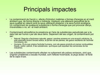 Principals impactes La contaminació és l'acció o  efecte d'introduir matèries o formes d'energia en el medi ambient que, de forma directa o indirecta, impliquin una alteració perjudicial de la seva qualitat en relació amb la seva utilització posterior o la seva funció ecològica.  Un contaminant és qualsevol substància o forma d'energia que pot provocar danys, irreversibles o no, en  el medi ambient.  Contaminació atmosfèrica la presència en l'aire de substàncies perjudicials per a la salut del ser humà o per als seus béns. Depenent del seu origen, la contaminació pot ser:  Natural. Deguda a fenòmens naturals: gasos i cendres emesos en una erupció volcànica, la pols aixecada durant l'erosió eòlica, el pol·len de les plantes, els gasos resultants de l'activitat microbiana, etc.  Humana. És la que origina l'activitat humana, com els gasos produïts al cremar combustibles fòssils: carbó i petroli, o les substàncies  químiques que expulsen les xemeneies de les indústries.  Les substàncies contaminants afecten no solsament als països emissors, sinó que, originen problemes a escala mundial, com l'efecte hivernacle, la pluja àcida i el forat de la capa d’ozó. 