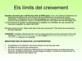 Els límits del creixement Queden recursos per a 30-35 anys fins el 2039 aprox . Fins i tot millorant l'eficiència es produirà una situació de crisi a causa de la contaminació, la pèrdua de terres cultivables i l'escassesa de recursos energètics que causarà una crisi poblacional, reducció de la població i retorn a CONDICIONS de vida pitjors que les del segle XIX L'única solució és igualar immediatament la natalitat i la mortalitat, en cas contrari els recursos s'esgoten al voltant del 2039  Revisat posteriorment: ”Més enllà dels límits del creixement” “Els límits del creixement, 30 anys després”  ATENCIÓ:  múltiples referències fins i tot en textos educatius sense avaluació crítica del contingut.  http :// www.clubofrome.org /  (en anglès)  http :// www.eumed.net / cursecon /18/18-4.htm  (Resum en castellà) MISSATGES MOLTS NEGATIUS i CATASTROFISTES: Culpabilitza a la indústria i als àvars països rics de tots els mals.  Ha fallat en la majoria de prediccions … No té en compte la millora en l’eficiència en l’ús dels recursos, la recerca de nous recursos, el desenvolupament de tecnologies d’estalvi i control de contaminació, la reducció del consum per càpita, etc 