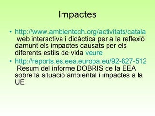 Impactes http://www.ambientech.org/activitats/catala/societat/socamigable.html  web interactiva i didàctica per a la reflexió damunt els impactes causats per els diferents estils de vida  veure http://reports.es.eea.europa.eu/92-827-5122-8/es/page001.html  Resum del informe DOBRIS de la EEA sobre la situació ambiental i impactes a la UE 