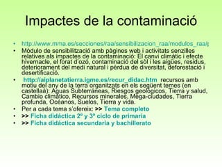 Impactes de la contaminació http://www.mma.es/secciones/raa/sensibilizacion_raa/modulos_raa/pdf/ms_2.pdf Mòdulo de sensibilització amb pàgines web i activitats senzilles relatives als impactes de la contaminació:  El canvi climàtic i efecte hivernacle, el forat d’ozó, contaminació del sòl i les aigües, residus, deteriorament del medi natural i pèrdua de diversitat, deforestació i desertificació.   http :// aiplanetatierra.igme.es / recur _ didac.htm   recursos amb motiu del any de la terra organitzats en els següent temes (en castellaà): Aguas Subterráneas, Riesgos geológicos, Tierra y salud, Cambio climático, Recursos minerales, Mega-ciudades, Tierra profunda, Océanos, Suelos, Tierra y vida.  Per a cada tema s’ofereix:  >>  Tema completo    >>  Ficha   didáctica  2º y 3º  ciclo  de  primaria     >>  Ficha   didáctica  secundaria y  bachillerato     