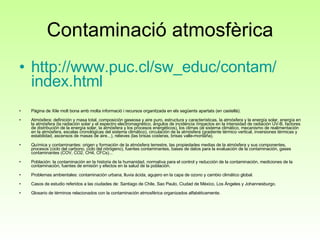 Contaminació atmosfèrica http:// www.puc.cl / sw_educ / contam / index.html Pàgina de Xile molt bona amb molta informació i recursos organitzada en els següents apartats (en castellà):  Atmósfera: definición y masa total, composición gaseosa y aire puro, estructura y características, la atmósfera y la energía solar, energía en la atmósfera (la radiación solar y el espectro electromagnético, ángulos de incidencia /impactos en la intensidad de radiación UV-B, factores de distribución de la energía solar, la atmósfera y los procesos energéticos), los climas (el sistema climático, mecanismo de realimentación en la atmósfera, escalas cronológicas del sistema climático), circulación de la atmósfera (gradiente térmico vertical, inversiones térmicas y estabilidad, ascensos de masas de aire...), relieves (las brisas costeras, brisas valle-montaña). Química y contaminantes: origen y formación de la atmósfera terrestre, las propiedades medias de la atmósfera y sus componentes, procesos (ciclo del carbono, ciclo del nitrógeno), fuentes contaminantes, bases de datos para la evaluación de la contaminación, gases contaminantes (COV, CO2, CH4, CFCs)... Población: la contaminación en la historia de la humanidad, normativa para el control y reducción de la contaminación, mediciones de la contaminación, fuentes de emisión y efectos en la salud de la población. Problemas ambientales: contaminación urbana, lluvia ácida, agujero en la capa de ozono y cambio climático global. Casos de estudio referidos a las ciudades de: Santiago de Chile, Sao Paulo, Ciudad de México, Los Ángeles y Johannesburgo. Glosario de términos relacionados con la contaminación atmosférica organizados alfabéticamente. 