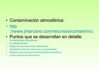 Contaminación atmosférica: http ://www.jmarcano.com/recursos/contamin/catmosf.html Puntos que se desarrollan en detalle:  Contaminantes   atmosféricos   La  calidad  del aire   Origen de la  contaminación   atmosférica   Correlación  entre las  inmisiones  y las  emisiones   Efectos   producidos  por la  contaminación   atmosférica   Lucha  contra la  contaminación   