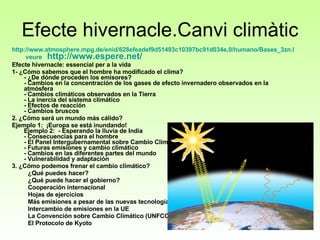 Efecte hivernacle.Canvi climàtic http://www.atmosphere.mpg.de/enid/628efeadef9d51493c10397bc91d034e,0/humano/Bases_3zn.html   veure   http :// www.espere.net / Efecte hivernacle: essencial per a la vida 1- ¿Cómo sabemos que el hombre ha modificado el clima?  - ¿De dónde proceden los emisores? - Cambios en la concentración de los gases de efecto invernadero observados en la atmósfera - Cambios climáticos observados en la Tierra  - La inercia del sistema climático  - Efectos de reacción - Cambios bruscos  2. ¿Cómo será un mundo más cálido? Ejemplo 1:  ¡Europa se está inundando! Ejemplo 2:  - Esperando la lluvia de India - Consecuencias para el hombre - El Panel Intergubernamental sobre Cambio Climático (IPCC)  - Futuras emisiones y cambio climático  - Cambios en las diferentes partes del mundo  - Vulnerabilidad y adaptación  3. ¿Cómo podemos frenar el cambio climático?  ¿Qué puedes hacer?  ¿Qué puede hacer el gobierno?  Cooperación internacional  Hojas de ejercicios Más emisiones a pesar de las nuevas tecnologías  Intercambio de emisiones en la UE  La Convención sobre Cambio Climático (UNFCCC)  El Protocolo de Kyoto  