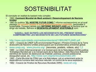 SOSTENIBILITAT El concepte en realitat és bastant més complex 1983:  Comissió Mundial de Medi ambient i Desenvolupament de Nacions Unides 1987:Es publica  ”EL NOSTRE FUTUR COMÚ ”  informe socioeconòmic en el qual planteja  per primera vegada el terme desenvolupament sostenible , perdurable o sustentable. Conegut també com  INFORME BRUNDTLAND  per la doctora que va dirigir els treballs, defineix el  DESENVOLUPAMENT SOSTENIBLE  com: “ AQUELL QUE SATISFÀ LES NECESSITATS DEL PRESENT SENSE COMPROMETRE LES NECESSITATS DE LES FUTURES GENERACIONS” http :// www.ayto-toledo.org / medioambiente /a21/ BRUNDTLAND.pdf 1972 – Creació de UNEP (UN environmental Program i Primera Cimera de la Terra (Estocolm) de Nacions Unides preocupació per la problemàtica ambiental global.  www.unep.org   www.pnuma.org /   (recursos, posters, videos, etc)  1, 2  1980 - La Unión Internacional per a la Conservació de la Naturalesa (UICN) publica “Estratègia Mundial per a la Conservació de la Naturalesa i dels Recursos Naturals” identifica els factors de destrucció de l'hàbitat: pobresa, pressió poblacional, desigualtat social, etc .  http://www.iucn.org/es/recursos/index.cfm  1982 - Carta Mundial de l'ONU per a la Naturalesa: cal un enteniment entre la dependència humana dels recursos naturals i el control de la seva explotació.  1982 - Creació de l'Institut de Recursos Mundials (WRI ).  www.wri.org 