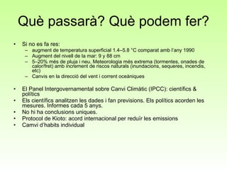 Què passarà? Què podem fer? Si no es fa res:  augment de temperatura superficial 1.4–5.8 °C comparat amb l’any 1990  Augment del nivell de la mar: 9 y 88 cm  5–20% més de pluja i neu. Meteorologia més extrema (tormentes, onades de calor/fret) amb increment de riscos naturals (inundacions, sequeres, incendis, etc) Canvis en la direcció del vent i corrent oceàniques El Panel Intergovernamental sobre Canvi Climàtic (IPCC): científics & polítics Els científics analitzen les dades i fan previsions. Els polítics acorden les mesures. Informes cada 5 anys. No hi ha conclusions uniques. Protocol de Kioto: acord internacional per reduïr les emissions Camvi d’habits individual 