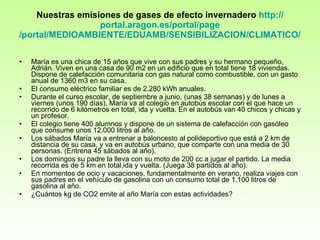 Nuestras emisiones de gases de efecto invernadero  http :// portal.aragon.es /portal/ page /portal/MEDIOAMBIENTE/EDUAMB/SENSIBILIZACION/CLIMATICO/MATERIAL   María es una chica de 15 años que vive con sus padres y su hermano pequeño, Adrián. Viven en una casa de 90 m2 en un edificio que en total tiene 18 viviendas. Dispone de calefacción comunitaria con gas natural como combustible, con un gasto anual de 1360 m3 en su casa.  El consumo eléctrico familiar es de 2.280 kWh anuales. Durante el curso escolar, de septiembre a junio, (unas 38 semanas) y de lunes a viernes (unos 190 días), María va al colegio en autobús escolar con el que hace un recorrido de 6 kilómetros en total, ida y vuelta. En el autobús van 40 chicos y chicas y un profesor. El colegio tiene 400 alumnos y dispone de un sistema de calefacción con gasóleo que consume unos 12.000 litros al año. Los sábados María va a entrenar a baloncesto al polideportivo que está a 2 km de distancia de su casa, y va en autobús urbano, que comparte con una media de 30 personas. (Entrena 45 sábados al año). Los domingos su padre la lleva con su moto de 200 cc a jugar el partido. La media recorrida es de 5 km en total,ida y vuelta. (Juega 38 partidos al año). En momentos de ocio y vacaciones, fundamentalmente en verano, realiza viajes con sus padres en el vehículo de gasolina con un consumo total de 1.100 litros de gasolina al año. ¿Cuántos kg de CO2 emite al año María con estas actividades? 