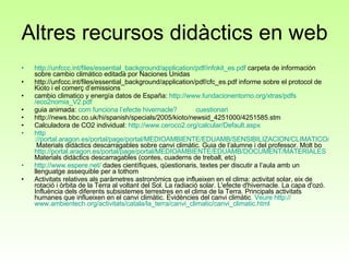 Altres recursos didàctics en web http:// unfccc.int /files/ essential_background / application / pdf / infokit_es.pdf  carpeta de información sobre cambio climático editada por Naciones Unidas http://unfccc.int/files/essential_background/application/pdf/cfc_es.pdf informe sobre el protocol de Kioto i el comerç d’emissions cambio climatico y energía datos de España:  http:// www.fundacionentorno.org / xtras / pdfs /eco2nomia_V2. pdf guia animada:  com  funciona  l’efecte   hivernacle ? cuestionari http://news.bbc.co.uk/hi/spanish/specials/2005/kioto/newsid_4251000/4251585.stm Calculadora de CO2 individual:  http://www.ceroco2.org/calcular/Default.aspx http ://portal.aragon.es/portal/page/portal/MEDIOAMBIENTE/EDUAMB/SENSIBILIZACION/CLIMATICO/MATERIAL  Materials didàctics descarragables sobre canvi climàtic. Guia de l’alumne i del professor. Molt bo  http :// portal.aragon.es /portal/ page /portal/MEDIOAMBIENTE/EDUAMB/DOCUMENT/MATERIALES  Materials didàctics descarragables (contes, cuaderns de treball, etc) http://www.espere.net/  dades científiques, qüestionaris, textes per discutir a l’aula amb un llenguatge assequible per a tothom Activitats relatives als paràmetres astronòmics que influeixen en el clima: activitat solar, eix de rotació i òrbita de la Terra al voltant del Sol. La radiació solar. L'efecte d'hivernacle. La capa d'ozó. Influència dels diferents subsistemes terrestres en el clima de la Terra. Principals activitats humanes que influeixen en el canvi climàtic. Evidències del canvi climàtic . Veure  http :// www.ambientech.org /activitats/ catala /la_terra/canvi_ climatic /canvi_ climatic.html 