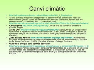 Canvi climàtic http ://oficinadelcanviclimatic.caib.es/llibre/canbal/4/4_1_2/index.html "Canvi climàtic: Preguntes i respostes" et descobreix les dimensions reals de l'escalfament global, com s'està manifestant a escala planetària, quines són les seues causes i conseqüències, i com evolucionarà.  http://obrasocial.caixacatalunya.es/osocial/redirect.html?link=http://obrasocial.caixacatalunya.es/CDA/ObraSocial/OS_Plantilla3/0,3417,1x2y2899,00.html Carbongame   http://www.carbongame.org/  Joc on line de comerç d’emissions (Català, anglés. Alerta CO²  www.accionatura.org/juegoAlertaCO2/  AlertaCO² es un juego on line que anima al jugador a reducir los niveles de CO² de Ciudad Metrópolis a través de diferentes juegos. Acció Natura, Fundación Ecología y Desarrollo (2006). (Español, Catalán). ¿Nos salvará Kyoto?  www.intermonoxfam.org/page.asp?id=1642  Actividades dirigidas a ESO con orientaciones al profesorado e información de contexto sobre el tema. Intermón-Oxfam (2005). (Español, Catalán, Gallego, Euskera). Guía de la energía para centros escolares http://www.crana.org/archivos/quienes_somos/planes_y_programas/informacion_y_documentacion/publicaciones/14_12_2006/CRANA%20GUIA%20ESCOLAR.pdf   propuesta de “ambientalización” para abordar la temática de la energía en un centro escolar desde tres perspectivas inseparables:  la integración curricular, el uso de instalaciones y sistemas energéticos del Centro y la participación de la Comunidad Escolar.  