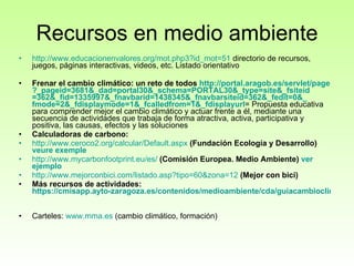 Recursos en medio ambiente http://www.educacionenvalores.org/mot.php3?id_mot=51  directorio de recursos, juegos, páginas interactivas, videos, etc. Listado orientativo Frenar el cambio climático: un reto de todos  http :// portal.aragob.es / servlet / page ?_ pageid =3681&_ dad =portal30&_ schema =PORTAL30&_ type = site &_ fsiteid =362&_ fid =1335997&_ fnavbarid =1438345&_ fnavbarsiteid =362&_ fedit =0&_ fmode =2&_ fdisplaymode =1&_ fcalledfrom =1&_ fdisplayurl = Propuesta educativa para comprender mejor el cambio climático y actuar frente a él, mediante una secuencia de actividades que trabaja de forma atractiva, activa, participativa y positiva, las causas, efectos y las soluciones  Calculadoras de carbono: http ://www.ceroco2.org/calcular/ Default.aspx   (Fundación Ecología y Desarrollo)  veure exemple http :// www.mycarbonfootprint.eu /es/   (Comisión Europea. Medio Ambiente)  ver  ejemplo http :// www.mejorconbici.com / listado.asp ? tipo =60&zona=12   (Mejor con bici) Más recursos de actividades:  https://cmisapp.ayto-zaragoza.es/contenidos/medioambiente/cda/guiacambioclimatico.pdf   Carteles:  www.mma.es  (cambio climático, formación) 
