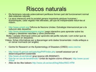 Riscos naturals  Els fenòmens naturals potencialment perillosos formen part del funcionament normal dels sistemes naturals. La seva interacció amb la societat genera importants pèrdues humanes i econòmiques, cada vegada més elevades, pel que és indispensable reduir-les al màxim.  http://www.unisdr.org/  l'oficina de Nacions Unides: Estratègia Internacional per a la reducció dels desastres  http://www.stopdisastersgame.org/es/  juego interactivo para aprender sobre los riesgos y desastres naturales y cómo prevenirlos Molta i variada informació online per aprendre del perills naturals i com evitar que es converteixin en desastres:  Videos, fichas informativas per a descarregar amb dades fonamentals i molts enllaços a on cercar inormació (en anglés)  Centre for Research on the Epidemiology of Disasters (CRED)  www.cred.be http://www15.gencat.net/cads/AppPHP/index.php  consell assessor per al desenvolupament sostenible  http://www.ub.es/risknat/  grup recerca UB (RISKNAT) Que fer en cas de terratrèmols?  Unitat de registre sísmic d'Alacant.  http :// www.ua.es / ursua / Atles de les illes balears  http:// www.uib.es /secc6/ lsig /Atles/INICI.HTM 