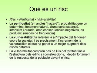 Què es un risc Risc = Perillositat x Vulnerabilitat  La  perillositat  (en anglés “hazard”): probabilitat que un determinat fenomen natural, d'una certa extensió, intensitat i durada, amb conseqüències negatives, es produeixi (mapes de freqüència) La  vulnerabilitat  fa referència a l'impacte del fenomen sobre la societat, i és precisament l'increment de la vulnerabilitat el que ha portat a un major augment dels riscos naturals. La vulnerabilitat comprén des de l'ús del territori fins a l'estructura dels edificis i construccions, i depén fortament de la resposta de la població davant el risc. 