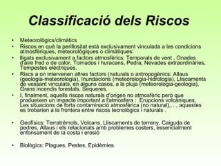 Classificació dels Riscos  Meteorològics/climàtics Riscos en què la perillositat està exclusivament vinculada a les condicions atmosfèriques, meteorològiques o climàtiques:  lligats exclusivament a factors atmosfèrics: Temporals de vent , Onades d'aire fred o de calor, Tornados i huracans, Pedra, Nevades extraordinàries, Tempestes elèctriques.  Riscs a on intervenen altres factors (naturals o antropogènics: Allaus (geologia-meteorologia), Inundacions (meteorologia-hidrologia), Lliscaments de vessant vinculats, en alguns casos, a la pluja (meteorologia-geologia), Grans incendis forestals, Sequeres.  I, finalment, aquells riscos naturals d'origen no atmosfèric però que produeixen un impacte important a l'atmosfera :  Erupcions volcàniques, Les situacions de forta contaminació atmosfèrica (no natural),…, aquestes es trobarien a la frontera entre riscos tecnològics i naturals .  Geofísics: Terratrémols, Volcans, Lliscaments de terreny, Caiguda de pedres, Allaus i els relacionats amb problemes costers, essencialment enfonsament de la costa i erosió  Biològics: Plagues, Pestes, Epidèmies  