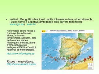 Instituto Geográfico Nacional: molta informació damunt terratremols i vulcanisme a Espanya amb dades dels darrers fenòmens( www.ign.es )  anar-hi Informació sobre riscos a Espanya (inundacions, allaus, tsunamis, terratrèmols, sequera, etc) amb mapes, dades històriques, efectes, plans d’emergencia etc i enllaços al IGN i a l’institut nacional de meteorologia.  http ://www.inforiesgos.es Riscos meteorològics:  http://www.aemet.es/es/eltiempo/prediccion/avisos?w=hoy 