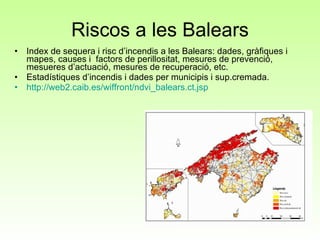 Riscos a les Balears Index de sequera i risc d’incendis a les Balears: dades, gràfiques i mapes, causes i  factors de perillositat, mesures de prevenció, mesueres d’actuació, mesures de recuperació, etc. Estadístiques d’incendis i dades per municipis i sup.cremada. http ://web2.caib.es/wiffront/ndvi_balears.ct.jsp 