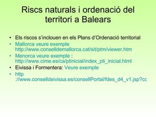 Riscs naturals i ordenació del territori a Balears Els riscos s’inclouen en els Plans d’Ordenació territorial Mallorca veure exemple   http://www.conselldemallorca.cat/sit/ptm/viewer.htm Menorca veure exemple  :  http://www.cime.es/ca/ptinicial/index_pti_inicial.html Eivissa i Formentera:  Veure exemple http ://www.conselldeivissa.es/consellPortal/fdes_d4_v1.jsp?codMenu=354&codMenuPrimerNivel=41&codMenuSegundoNivel=92&codMenuTercerNivel=94 