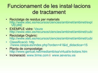 Funcionament de les instal·lacions de tractament Reciclatge de residus per materials  http://www.xtec.es/recursos/ciencies/ambinet/ambinet/explora.htm   VEURE EXEMPLE vidre:  Veure   http://www.xtec.es/recursos/ciencies/ambinet/ambinet/cubi-vidre/vidre.htm Reciclatge Orgànic:  http://www.xtec.es/recursos/ciencies/ambinet/ambinet/cubi-org/organic.htm Classificació:  http ://www.cespa.es/index.php?orden=41&id_didactica=15 Planta de compostatge:  http://www.gencat.net/mediamb/ea/virtual/e-botare.htm Incineració:  www.tirme.com  i  www.aeversu.es 
