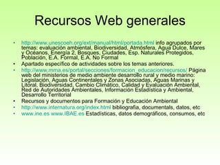 Recursos Web generales http://www.unescoeh.org/ext/manual/html/portada.html  info agrupados por temas: evaluación ambiental, Biodiversidad, Atmósfera, Agua Dulce, Mares y Océanos, Energía 2, Bosques, Ciudades, Esp. Naturales Protegidos, Población, E.A. Formal, E.A. No Formal Apartado específico de actividades sobre los temas anteriores. http:// www.mma.es /portal/secciones/ formacion_educacion /recursos/  Página web del ministerios de medio ambiente desarrollo rural y medio marino: Legislación, Aguas Continentales y Zonas Asociadas, Aguas Marinas y Litoral, Biodiversidad, Cambio Climático, Calidad y Evaluación Ambiental, Red de Autoridades Ambientales, Información Estadística y Ambiental, Desarrollo Territorial  Recursos y documentos para Formación y Educación Ambiental  http:// www.internatura.org / index.html  bibliografia, documentals, datos, etc www.ine.es   www.IBAE.es  Estadísticas, datos demográficos, consumos, etc 