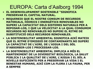 EUROPA: Carta d’Aalborg 1994 EL DESENVOLUPAMENT SOSTENIBLE “SIGNIFICA PRESERVAR EL CAPITAL NATURAL.  REQUEREIX QUE EL NOSTRE CONSUM DE RECURSOS MATERIALS, HÍDRICS I ENERGÈTICS RENOVABLES NO SUPERI LA CAPACITAT DELS SISTEMES NATURALS PER A REPOSAR-LOS, I QUE LA VELOCITAT A LA QUAL CONSUMIM RECURSOS NO RENOVABLES NO SUPERI EL RITME DE SUBSTITUCIÓ DELS RECURSOS RENOVABLES.  LA SOSTENIBILITAT AMBIENTAL SIGNIFICA AIXÍ MATEIX QUE EL RITME D'EMISSIÓ DE CONTAMINANTS NO SUPERI LA CAPACITAT DE L'AIRE, DE L'AIGUA I DEL SÒL D'ABSORBIR-LOS I PROCESSAR-LOS.  LA SOSTENIBILITAT AMBIENTAL IMPLICA A MÉS EL MANTENIMENT DE LA DIVERSITAT BIOLÒGICA, LA SALUT PÚBLICA I LA QUALITAT DE L'AIRE, L'AIGUA I EL SÒL A NIVELLS SUFICIENTS PER A PRESERVAR LA VIDA I EL BENESTAR HUMANS, AIXÍ COM LA FLORA I LA FAUNA, PER A SEMPRE 
