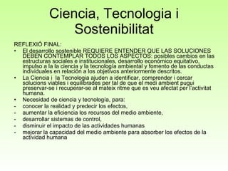Ciencia, Tecnologia i Sostenibilitat REFLEXIÓ FINAL: El desarrollo sostenible REQUIERE ENTENDER QUE LAS SOLUCIONES DEBEN CONTEMPLAR TODOS LOS ASPECTOS: posibles cambios en las estructuras sociales e institucionales, desarrollo económico equitativo, impulso a la la ciencia y la tecnología ambiental y fomento de las conductas individuales en relación a los objetivos anteriormente descritos. La Ciencia i  la Tecnologia ajuden a identificar, comprender i cercar solucions viables i equilibrades per tal de que el medi ambient pugui preservar-se i recuperar-se al mateix ritme que es veu afectat per l’activitat humana.  Necesidad de ciencia y tecnología, para: conocer la realidad y predecir los efectos,  aumentar la eficiencia los recursos del medio ambiente,  desarrollar sistemas de control,  disminuir el impacto de las actividades humanas  mejorar la capacidad del medio ambiente para absorber los efectos de la actividad humana 