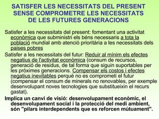 SATISFER LES NECESSITATS DEL PRESENT SENSE COMPROMETRE LES NECESSITATS DE LES FUTURES GENERACIONS Satisfer a les necessitats del present: fomentant una activitat  econòmica  que subministri els béns necessaris  a tota la població  mundial amb atenció prioritària a les necessitats dels  paises pobres   Satisfer a les necessitats del futur:  Reduir al mínim els efectes negatius de l'activitat econòmica  (consum de recursos, generació de residus, de tal forma que siguin suportables per les pròximes generacions.  Compensar els costos i efectes negatius inevitables  perquè no es comprometi el futur (compensar el consum de minerals no renovables, per exemple desenvolupant noves tecnologies que substitueixin el recurs gastat).   Implica un canvi de visió: desenvolupament econòmic, el desenvolupament social i la protecció del medi ambient, són "pilars interdependents que es reforcen mútuament".  