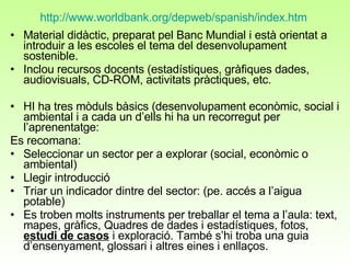 http://www.worldbank.org/depweb/spanish/index.htm   Material didàctic, preparat pel Banc Mundial i està orientat a introduir a les escoles el tema del desenvolupament sostenible.  Inclou recursos docents (estadístiques, gràfiques dades, audiovisuals, CD-ROM, activitats pràctiques, etc.  HI ha tres mòduls bàsics (desenvolupament econòmic, social i ambiental i a cada un d’ells hi ha un recorregut per l’aprenentatge:  Es recomana: Seleccionar un sector per a explorar (social, econòmic o ambiental)  Llegir introducció Triar un indicador dintre del sector: (pe. accés a l’aigua potable)  Es troben molts instruments per treballar el tema a l’aula: text, mapes, gràfics, Quadres de dades i estadístiques, fotos,  estudi de casos  i exploració. També s’hi troba una guia d’ensenyament, glossari i altres eines i enllaços.  