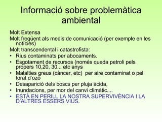 Informació sobre problemàtica ambiental Molt Extensa Molt freqüent als medis de comunicació (per exemple en les notícies) Molt transcendental i catastrofista: Rius contaminats per abocaments. Esgotament de recursos (només queda petroli pels propers 10,20, 30... etc anys Malalties greus (càncer, etc)  per aire contaminat o pel forat d’ozó Desaparició dels boscs per pluja àcida, Inundacions, per mor del canvi climàtic.... ESTÀ EN PERILL LA NOSTRA SUPERVIVÈNCIA I LA D’ALTRES ESSERS VIUS.  
