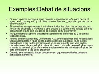 Exemples:Debat de situacions Si tú no tuvieras acceso a agua potable y necesitaras leña para hervir el agua de río para que tú y tus hijos no se enfermen, ¿te preocuparías por la deforestación?  Si necesitas transporte para ir a trabajar todos los días, hacer deporte, etc ¿estarías dispuesto a mudarte a otra ciudad o a cambiar de trabajo para no contaminar el aire con los gases de escape de tu automóvil?  ¿A qué dilemas sobre el desarrollo sostenible te enfrentas tu y tu familia todos los días?  ¿cómo actuar cuando hay un conflicto? ¿Cómo decidimos qué necesidades van a satisfacerse? ¿Las de los pobres o las de los ricos? ¿Las de los ciudadanos o las de los inmigrantes? ¿Las de la gente que vive en las ciudades o en el campo? ¿La población de un país o la de otro? ¿Las tuyas o las de tu vecino? ¿Las del medio ambiente o las de la industria? ¿Las de esta generación o las de la próxima?  Cuando sea necesario hacer concesiones, ¿qué necesidades deberán satisfacerse primero? 