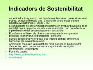 Indicadors de Sostenibilitat  un indicador és quelcom que t’ajuda a entendre en quina situació et trobes, en quina direcció vas i a quina distància estàs del teu objectiu. MESURABLE, OBJECTIU Els indicadors de sostenibilitat ens permeten avaluar l’evolució de la societat cap a un model de vida més sostenible, han de reflectir la triple dimensió del desenvolupament sostenible;  Econòmica: utilitzen els diners com a escala de comparació, producte interior brut, exportacions i consums.  Social: donen una visió global que integra el medi ambient, la humanitat i la seva interrelació.  Ambiental: mesuren la qualitat del medi natural, la biodiversitat d’espècies, salut dels ecosistemes, qualitat de les aigües continentals i oceàniques Fonts de dades:  http ://www.caib.es/ibae/ibae.htm   www.ine.es 