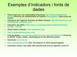Exemples d’indicadors i fonts de dades Observatori per a la sostenibilitat (Espanya)  http:// www.sostenibilidad - es.org  (informes de sostenibilidad en españa  descargables . Datos para las CCAA. Indicadors de l’Agència Europea de Medi Ambient:  http:// themes.eea.eu.int / indicators / all_indicators_box   Indicadors de l’ONU:  http:// www.un.org /esa/ sustdev / natlinfo / indicators / isd.htm   VEURE World Watch Institute:  www.worldwatch.org http:// sustainablemeasures.com /   Font de dades:  www.bancomundial.org   www.oecd.org/statsportal  Portal de la OCDE Taules, dades, estadístiques en els diferents paisos Nacionals:  www.ine.es ;  www.caib/ibae/ibae.htm  (Doc: les balears en xifres descarregable) Indicadors locals a les webs dels ajuntaments (cercar Agenda Local 21) 