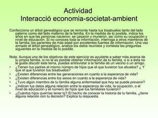 Actividad  Interacció economia-societat-ambient Confecciona un árbol genealógico que se remonte hasta tus bisabuelos tanto del lado paterno como del lado materno de la familia. En la medida de lo posible, indica los años en que las personas nacieron, se casaron y murieron, así como su ocupación y nivel de educación. Si no conoces toda la información, interroga a otros miembros de la familia; los parientes de más edad son excelentes fuentes de información. Una vez armado el árbol genealógico, analiza los datos reunidos y contesta las preguntas siguientes en la medida de lo posible. Nota: Aunque uno de los objetivos de este ejercicio es ayudarte a saber más acerca de tu propia familia, si no te es posible obtener información de tu familia, o si a ésta no le gusta discutir este tema, puedes entrevistar a la familia de un vecino o un amigo.  ¿Tienen tus padres el mismo número de hijos que el que tuvieron tus abuelos? ¿ Y que el que tuvieron tus bisabuelos?  ¿Existen diferencias entre las generaciones en cuanto a la esperanza de vida?  ¿Existen diferencias entre los sexos en cuanto a la esperanza de vida?  ¿Tuvo algún miembro de tu familia alguna enfermedad que hoy se puede prevenir?  ¿Indican tus datos alguna relación entre la esperanza de vida, la ocupación, o el nivel de educación y el número de hijos que tus familiares tuvieron?  ¿Cuántos hijos querrías tener tú? El hecho de conocer la historia de tu familia, ¿tiene alguna relación con tu decisión? Explica tu respuesta.  