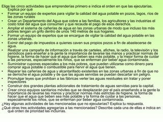 Elige las cinco actividades que emprenderías primero e indica el orden en que las ejecutarías. Explica por qué  Formar un equipo de expertos para vigilar la calidad del agua potable en pozos, lagos, ríos de las zonas rurales Crear un Departamento del Agua que cobre a las familias, los agricultores y las industrias el costo total del agua que consumen y que recaude el pago de esos derechos.  Ampliar el sistema de cañerías de agua en las zonas urbanas de modo que incluso los más pobres tengan un grifo dentro de unos 140 metros de sus hogares.  Formar un equipo de expertos que se encargue de vigilar la calidad del agua potable en las zonas urbanas.  Eximir del pago de impuestos a quienes caven sus propios pozos a fin de abastecerse de agua.  Realizar una campaña de información a través de carteles, afiches, la radio, la televisión y los periódicos para enseñar a la gente la importancia de lavarse las manos y practicar normas de higiene, la forma de hacer que el agua que beben sea más potable, y la mejor forma de cuidar a las personas, especialmente los niños, que se enferman por beber agua contaminada.  Suministrar cupones especiales a los más pobres, que pueden utilizarse como dinero para comprar agua potable o combustible para hervir el agua que tienen.  Reparar las cañerías de agua y alcantarillado existentes en las zonas urbanas a fin de que no se derroche el agua potable y de que las aguas servidas se puedan descartar sin peligro.  Promulgar leyes que prohiban a las fábricas verter las aguas residuales sin tratar y poner  inspectores Construir dos grandes plantas adicionales de tratamiento de aguas servidas para la capital.  Crear cinco equipos sanitarios móviles que se desplazarán por el país enseñando a la gente la importancia de lavarse las manos y practicar normas más estrictas de higiene, la forma de hacer que el agua que beben sea más potable y la forma de cuidar a las personas, especialmente los niños, que se enferman por beber agua contaminada.  ¿Hay algunas actividades de las mencionadas que no ejecutarías? Explica tu respuesta.  ¿Qué otras tres actividades agregarías a las mencionadas? Describe cada una de ellas e indica en qué orden de prioridad las incluirías.  