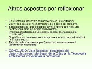 Altres aspectes per reflexionar Els efectes es presenten com irreversibles i a curt termini Sovint són parcials: no mostren totes les cares del problema.  Sensacionalistes i poc objectius: sovint s’ignora que hi ha una controvèrsia entre els propis especialistes.  Informacions dirigides a un objectiu concret (per exemple la mobilització) Dogmàtics: es presenten com fets provats teories no confirmades i fins i tot falsedats.  Tots els mals són causats per l’home i el desenvolupament (depredador insaciable) CONCLUSIÓ: Visió Negativa i pessimista del desenvolupament i del paper de la Ciència i la Tecnologia amb efectes irreversibles a curt termini 