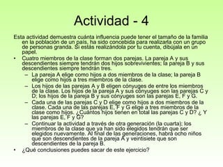 Actividad - 4 Esta actividad demuestra cuánta influencia puede tener el tamaño de la familia en la población de un país, ha sido concebida para realizarla con un grupo de personas granda. Si estás realizándola por tu cuenta, dibújala en un papel.  Cuatro miembros de la clase forman dos parejas. La pareja A y sus descendientes siempre tendrán dos hijos sobrevivientes; la pareja B y sus descendientes siempre tendrán tres.  La pareja A elige como hijos a dos miembros de la clase; la pareja B elige como hijos a tres miembros de la clase.  Los hijos de las parejas A y B eligen cónyuges de entre los miembros de la clase. Los hijos de la pareja A y sus cónyuges son las parejas C y D; los hijos de la pareja B y sus cónyuges son las parejas E, F y G.  Cada una de las parejas C y D elige como hijos a dos miembros de la clase. Cada una de las parejas E, F y G elige a tres miembros de la clase como hijos. ¿Cuántos hijos tienen en total las parejas C y D? ¿ Y las parejas E, F y G?  Continuar la actividad a través de otra generación (la cuarta); los miembros de la clase que ya han sido elegidos tendrán que ser elegidos nuevamente. Al final de las generaciones, habrá ocho niños que son descendientes de la pareja A y veintisiete que son descendientes de la pareja B.  ¿Qué conclusiones puedes sacar de este ejercicio?  