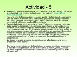 Actividad - 5 Averigua cuál era la población de tu comunidad hace diez años y cuál es en la actualidad. ¿Ha crecido o disminuido, y en cuánto?  ( www.INE.es   www.caib.es / ibae  ) Haz una lista de los servicios y recursos que tú y tu familia deben compartir con los demás miembros de tu comunidad. (Algunos de ellos pueden ser : escuelas, caminos, transporte público, agua, sistemas de alcantarillado, electricidad, teléfonos, combustible o parques.)  Repartir la lista de servicios entre la clase. Trabajando en grupo cada uno debe buscar indicadores de los cambios ocurridos en la demanda de los recursos y servicios de tu grupo en los últimos diez años. Es posible que descubras que hace diez años un determinado servicio ni siquiera existía, o que un recurso que era ampliamente utilizado hoy ya no existe. Se requiere reunir información de varias fuentes, internet, estadisticas oficiales, entrevistas con familiares y vecinos de más edad, fotografías, bibliotecas, recortes de periódicos y archivos, y empresas de servicios públicos o cooperativas.  Junto con tu grupo, presenta tus conclusiones a la clase en una breve exposición oral o escrita.  Comparar las conclusiones de los distintos grupos e identificar tendencias: a medida que la población ha ido aumentando o disminuyendo, ¿cuáles recursos y servicios han ido aumentando o disminuyendo junto con ella? ¿Cuáles no?  