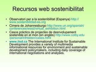 Recursos web sostenibilitat Observatori per a la sostenibilitat (Espanya)  http:// www.sostenibilidad - es.org Cimera de Johannesburgo  http:// www.un.org / spanish / conferences / wssd / virtual_exhibition.html Casos pràctics de projectes de desnvolupament sostenible en el mon (en anglés)  http:// www.colby.edu /personal/t/ thtieten / cases.html www.iisd.ca   The International Institute for Sustainable Development provides a variety of multimedia informational resources for environment and sustainable development policymakers, including daily coverage of international negotiations and analyses. 