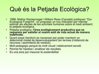 Què és la Petjada Ecològica? 1996: Mathis Wackernagel i William Rees (Canadà) publiquen “Our Ecological Footprint”, on proposen un nou indicador per intentar estimar els efectes de les activitats humanes sobre el medi ambient: la petjada ecològica.  Petjada ecològica:  l'àrea ecològicament productiva que es requereix per satisfer el nostre estil de vida actual de manera indefinida.  Quant espai (territori) es necessari per poder mantenir un determinat model de desenvolupament (en termes d’obtenció de recursos i assimilació de residus).  Molt pedagògic perquè és molt visual i relativament senzill.  Permet fer hipòtesi i analitzar els resultats Es una eina per mesurar la sostenibilitat 