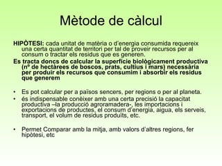 Mètode de càlcul HIPÒTESI:  cada unitat de matèria o d’energia consumida requereix una certa quantitat de territori per tal de proveir recursos per al consum o tractar els residus que es generen.  Es tracta doncs de calcular la superfície biològicament productiva (nº de hectàrees de boscos, prats, cultius i mars) necessària per produir els recursos que consumim i absorbir els residus que generem Es pot calcular per a països sencers, per regions o per al planeta.   és indispensable conèixer amb una certa precisió la capacitat productiva –la producció agroramadera-, les importacions i exportacions de productes, el consum d’energia, aigua, els serveis, transport, el volum de residus produïts, etc.  Permet Comparar amb la mitja, amb valors d’altres regions, fer hipòtesi, etc 