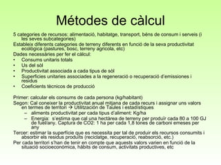 Métodes de càlcul 5 categories de recursos: alimentació, habitatge, transport, béns de consum i serveis (i les seves subcategories) Estableix diferents categories de terreny diferents en funció de la seva productivitat ecològica (pastures, bosc, terreny agricola, etc) Dades necessàries per fer el càlcul:  Consums unitaris totals Us del sòl Productivitat associada a cada tipus de sòl Superficies unitaries associades a la regeneració o recuperació d’emissiones i residus Coeficients tècnicos de producció Primer: calcular els consums de cada persona (kg/habitant) Segon: Cal coneixer la productivitat anual mitjana de cada recurs i assignar uns valors en termes de territori    Utilitzación de Taules i estadístiques aliments productivitat per cada tipus d’aliment: Kg/ha Energia:  s’estima que cal una hectàrea de terreny per produïr cada 80 a 100 GJ de fuel/any. Captura de CO2: 1 ha per cada 1,8 tones de carboni emeses per any Tercer: estimar la superfície que es necessita per tal de produir els recursos consumits i absorbir els residus produïts (reciclatge, recuperació, reabsorció, etc.)  Per cada territori s’han de tenir en compte que aquests valors varien en funció de la situació socioeconómica, hàbits de consum, activitats productives, etc 