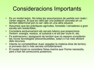 Consideracions Importants Es un model teòric. No totes les assumpcions de partida son reals i varien segons. El que es vàlid per una població concreta en un territori determinat pot no ser vàlis en una altra situació Assumeix que les pràctiques agrícoles, forestals i ramaderes a gran escala són sostenibles. Considera exclusivament els serveis bàsics que proporciona l’entorn: energia, residus, el substrat o el sòl per viure-hi, etc. Fa estimacions i assignació de territori que no sempre consideren les noves tecnologies (biocombustibles, solar) o l'ús més eficient dels recursos. Intenta no comptabilitzar dues vegades la mateixa àrea de terreny si proveeix dos o més serveis simultàniament. El model inicial no considera l'àrea marina que l’home necessita, però s’han fet correccions posteriors. 